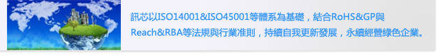 訊芯以ISO14001&ISO45001等體系為基礎，結合RoHS&GP與
                        Reach&RBA等法規與行業准則，持續自我更新發展，永續經營綠色企業。