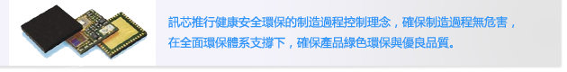 訊芯推行健康安全環保的制造過程控制理念，確保制造過程無危害，
                        在全面環保體系支撐下，確保產品綠色環保與優良品質。