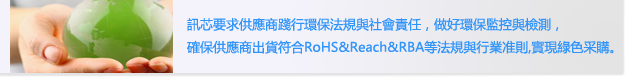訊芯要求供應商踐行環保法規與社會責任， 做好環保監控與檢測，
                        確保供應商出貨符合RoHS&Reach&RBA等法規與行業准則,實現綠色采購。