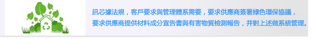 訊芯據法規，客戶要求與管理體系需要，要求供應商簽署綠色環保協議，
                        要求供應商提供材料成分宣告書與有害物質檢測報告，并對上述做系統管理。